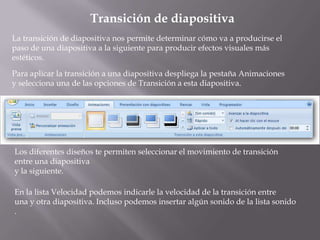 Transición de diapositiva
La transición de diapositiva nos permite determinar cómo va a producirse el
paso de una diapositiva a la siguiente para producir efectos visuales más
estéticos.

Para aplicar la transición a una diapositiva despliega la pestaña Animaciones
y selecciona una de las opciones de Transición a esta diapositiva.




Los diferentes diseños te permiten seleccionar el movimiento de transición
entre una diapositiva
y la siguiente.

En la lista Velocidad podemos indicarle la velocidad de la transición entre
una y otra diapositiva. Incluso podemos insertar algún sonido de la lista sonido
.
 