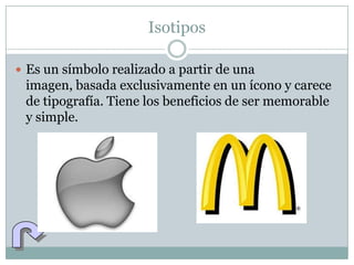 Isotipos

 Es un símbolo realizado a partir de una
 imagen, basada exclusivamente en un ícono y carece
 de tipografía. Tiene los beneficios de ser memorable
 y simple.
 