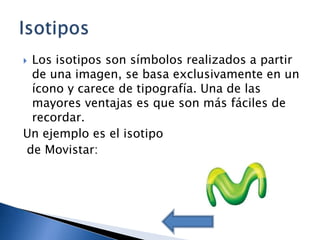 Los isotipos son símbolos realizados a partir
 de una imagen, se basa exclusivamente en un
 ícono y carece de tipografía. Una de las
 mayores ventajas es que son más fáciles de
 recordar.
Un ejemplo es el isotipo
de Movistar:
 