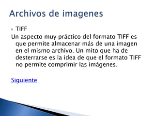 TIFF
Un aspecto muy práctico del formato TIFF es
 que permite almacenar más de una imagen
 en el mismo archivo. Un mito que ha de
 desterrarse es la idea de que el formato TIFF
 no permite comprimir las imágenes.

Siguiente
 