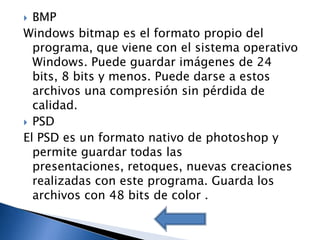  BMP
Windows bitmap es el formato propio del
  programa, que viene con el sistema operativo
  Windows. Puede guardar imágenes de 24
  bits, 8 bits y menos. Puede darse a estos
  archivos una compresión sin pérdida de
  calidad.
 PSD
El PSD es un formato nativo de photoshop y
  permite guardar todas las
  presentaciones, retoques, nuevas creaciones
  realizadas con este programa. Guarda los
  archivos con 48 bits de color .
 