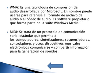    WMA: Es una tecnología de compresión de
    audio desarrollada por Microsoft. En nombre puede
    usarse para referirse al formato de archivo de
    audio o al códec de audio. Es software propietario
    que forma parte de la suite Windows Media.

   MIDI: Se trata de un protocolo de comunicación
    serial estándar que permite a
    los computadores, sintetizadores, secuenciadores,
    controladores y otros dispositivos musicales
    electrónicos comunicarse y compartir información
    para la generación de sonidos.
 