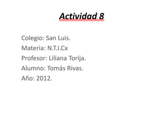 Actividad 8

Colegio: San Luis.
Materia: N.T.I.Cx
Profesor: Liliana Torija.
Alumno: Tomás Rivas.
Año: 2012.
 