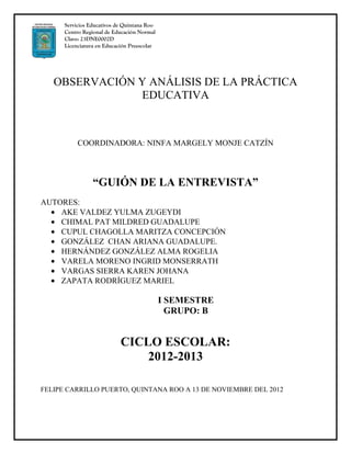 Servicios Educativos de Quintana Roo
      Centro Regional de Educación Normal
      Clave: 23DNE0002D
      Licenciatura en Educación Preescolar




   OBSERVACIÓN Y ANÁLISIS DE LA PRÁCTICA
               EDUCATIVA



           COORDINADORA: NINFA MARGELY MONJE CATZÍN




                 “GUIÓN DE LA ENTREVISTA”
AUTORES:
    AKE VALDEZ YULMA ZUGEYDI
    CHIMAL PAT MILDRED GUADALUPE
    CUPUL CHAGOLLA MARITZA CONCEPCIÓN
    GONZÁLEZ CHAN ARIANA GUADALUPE.
    HERNÁNDEZ GONZÁLEZ ALMA ROGELIA
    VARELA MORENO INGRID MONSERRATH
    VARGAS SIERRA KAREN JOHANA
    ZAPATA RODRÍGUEZ MARIEL

                                             I SEMESTRE
                                               GRUPO: B


                            CICLO ESCOLAR:
                                2012-2013

FELIPE CARRILLO PUERTO, QUINTANA ROO A 13 DE NOVIEMBRE DEL 2012
 