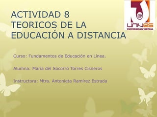 ACTIVIDAD 8
TEORICOS DE LA
EDUCACIÓN A DISTANCIA

Curso: Fundamentos de Educación en Línea.


Alumna: María del Socorro Torres Cisneros


Instructora: Mtra. Antonieta Ramírez Estrada
 