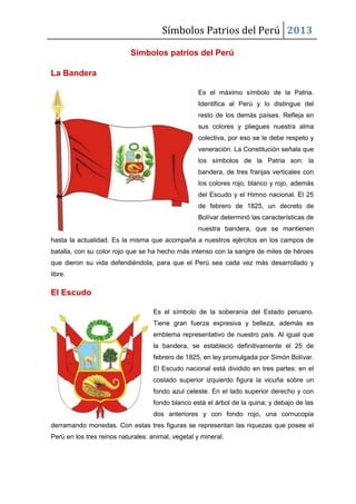 Símbolos Patrios del Perú 2013
Símbolos patrios del Perú
La Bandera
Es el máximo símbolo de la Patria.
Identifica al Perú y lo distingue del
resto de los demás países. Refleja en
sus colores y pliegues nuestra alma
colectiva, por eso se le debe respeto y
veneración. La Constitución señala que
los símbolos de la Patria son: la
bandera, de tres franjas verticales con
los colores rojo, blanco y rojo, además
del Escudo y el Himno nacional. El 25
de febrero de 1825, un decreto de
Bolívar determinó las características de
nuestra bandera, que se mantienen
hasta la actualidad. Es la misma que acompaña a nuestros ejércitos en los campos de
batalla, con su color rojo que se ha hecho más intenso con la sangre de miles de héroes
que dieron su vida defendiéndola, para que el Perú sea cada vez más desarrollado y
libre.
El Escudo
Es el símbolo de la soberanía del Estado peruano.
Tiene gran fuerza expresiva y belleza, además es
emblema representativo de nuestro país. Al igual que
la bandera, se estableció definitivamente el 25 de
febrero de 1825, en ley promulgada por Simón Bolívar.
El Escudo nacional está dividido en tres partes: en el
costado superior izquierdo figura la vicuña sobre un
fondo azul celeste. En el lado superior derecho y con
fondo blanco está el árbol de la quina; y debajo de las
dos anteriores y con fondo rojo, una cornucopia
derramando monedas. Con estas tres figuras se representan las riquezas que posee el
Perú en los tres reinos naturales: animal, vegetal y mineral.
 