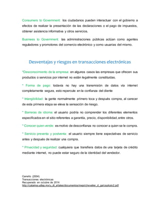 Consumers to Government: los ciudadanos pueden interactuar con el gobierno a 
efectos de realizar la presentación de las declaraciones o el pago de impuestos, 
obtener asistencia informativa y otros servicios. 
Businees to Government: las administraciones públicas actúan como agentes 
reguladores y promotores del comercio electrónico y como usuarias del mismo. 
Desventajas y riesgos en transacciones electrónicas 
*Desconocimiento de la empresa: en algunos casos las empresas que ofrecen sus 
productos o servicios por internet no están legalmente constituidas. 
* Forma de pago: todavía no hay una transmisión de datos vía internet 
completamente segura, esto repercute en la confianza del cliente 
* Intangibilidad: la gente normalmente primero toca y después compra, al carecer 
de esta primera etapa se eleva la sensación de riesgo. 
* Barreras de idioma: el usuario podría no comprender los diferentes elementos 
especificados en el sitio referentes a garantía, precio, disponibilidad, entre otros. 
* Conocer quien vende: es motivo de desconfianza no conocer a quien se le compra. 
* Servicio preventa y postventa: el usuario siempre tiene expectativas de servicio 
antes y después de realizar una compra. 
* Privacidad y seguridad: cualquiera que transfiera datos de una tarjeta de crédito 
mediante internet, no puede estar seguro de la identidad del vendedor. 
Carreño (2004) 
Transacciones electrónicas 
Recuperado en octubre de 2014 
http://catarina.udlap.mx/u_dl_a/tales/documentos/mepi/chevalier_d_ga/capitulo2.pdf 
 