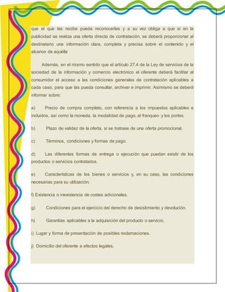 que el que las recibe pueda reconocerlas y a su vez obliga a que si en la 
publicidad se realiza una oferta directa de contratación, se deberá proporcionar al 
destinatario una información clara, completa y precisa sobre el contenido y el 
alcance de aquélla 
Además, en el mismo sentido que el artículo 27.4 de la Ley de servicios de la 
sociedad de la información y comercio electrónico el oferente deberá facilitar al 
consumidor el acceso a las condiciones generales de contratación aplicables a 
cada caso, para que las pueda consultar, archivar e imprimir. Asimismo se deberá 
informar sobre: 
a) Precio de compra completo, con referencia a los impuestos aplicables e 
incluidos, así como la moneda, la modalidad de pago, el franqueo y los portes. 
b) Plazo de validez de la oferta, si se tratrase de una oferta promocional. 
c) Términos, condiciones y formas de pago. 
d) Las diferentes formas de entrega o ejecución que puedan existir de los 
productos o servicios contratados. 
e) Características de los bienes o servicios y, en su caso, las condiciones 
necesarias para su utilización. 
f) Existencia o inexistencia de costes adicionales. 
g) Condiciones para el ejercicio del derecho de desistimiento y devolución. 
h) Garantías aplicables a la adquisición del producto o servicio. 
i) Lugar y forma de presentación de posibles reclamaciones. 
j) Domicilio del oferente a efectos legales. 
 