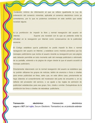 Contenido mínimo de información al que se refiere igualmente la Ley de 
ordenación del comercio minorista, aplicable al comercio electrónico como ya 
comentamos, por lo que no podemos considerar en este sentido que exista 
novedad alguna. 
b) La prohibición de impedir la libre y normal navegación del usuario en 
Internet. Supone una novedad con la que se pretende evitar la 
dificultad en la navegación por Internet como consecuencia de la publicidad 
excesiva. 
El Código establece que la publicidad no podrá impedir la libre o normal 
navegación del usuario en Internet, y establece como medida preventiva que los 
mensajes publicitarios que reciba el usuario durante su navegación por una página 
web deberán permitirle en todo momento salir del mensaje publicitario o eliminarlo 
de su pantalla, volviendo a la página de origen desde la que el usuario accedió al 
mensaje publicitario. 
Directamente relacionado con la normal navegación del usuario se establece que 
no podrán utilizarse los grupos de noticias, tablón de anuncios o foros o charlas 
para enviar publicidad en línea, salvo que, en este último caso, previamente se 
haya obtenido el consentimiento del moderador del punto de encuentro o, en su 
defecto del proveedor del servicio, o se ajuste a las reglas de admisión de 
publicidad establecidas para ese grupo, foro, charla o simi lar. Excluyéndose de la 
prohibición los foros o charlas de naturaleza publicitaria. 
Transacción electrónica: Transacción electrónica 
segura o SET (del inglés, Secure Electronic Transaction) es un protocolo estándar 
 