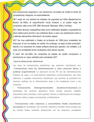 para proporcionar seguridad a una transacción con tarjeta de crédito en redes de 
computadoras inseguras, en especialInternet. 
SET surge de una solicitud de estándar de seguridad por VISA y MasterCard en 
febrero de 1996 y la especificación inicial involucró a un amplio rango de 
compañías, tales como GTE, IBM, Microsoft, Netscape, RSA y VeriSign. 
SET utiliza técnicas criptográficas tales como certificados digitales y criptografía de 
clave pública para permitir a las entidades llevar a cabo una autenticación entre sí 
y además intercambiar información de manera segura. 
SET fue muy publicitado a finales de la década de 1990 como el estándar de 
facto para el uso de tarjetas de crédito. Sin embargo, no logró el éxito anunciado, 
debido a la necesidad de instalar software cliente (por ejemplo, una eWallet), y el 
costo y la complejidad de los vendedores para ofrecer soporte. 
A partir del año 2000, las compañías de tarjetas de crédito comenzaron a 
promocionar un nuevo estándar para reemplazar SET. 
Tipos de transacciones electrónicas. 
Los tipos de transacciones electrónicas que podemos encontrarnos son: 
- Transacciones entre las Administraciones y otras personas físicas o 
jurídicas (e-government). La aplicación de las TIC por las Administraciones 
Públicas da lugar a la Administración electrónica (e-Administración), que hace 
referencia a aquellos mecanismos electrónicos que permiten la prestación de 
servicios públicos de la Administración tanto a los ciudadanos como a las 
empresas. 
- Transacciones interorganizacionales (business-to-business). Las 
tecnologías del comercio electrónico hacen posible transmitir múltiples 
documentos entre empresas, como pedidos, facturas y notificaciones de entregas, 
y efectuar cobros y pagos a proveedores y distribuidores. 
- Transacciones entre empresas y consumidores finales (business-to-consumer). 
Las tecnologías del comercio electrónico también hacen posible que 
los clientes finales contacten directamente con las empresas, consultando 
 