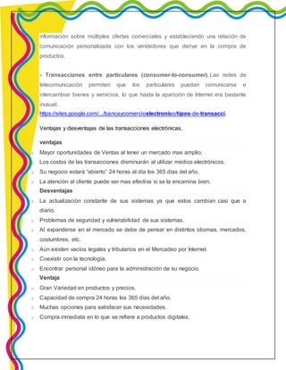 información sobre múltiples ofertas comerciales y estableciendo una relación de 
comunicación personalizada con los vendedores que derive en la compra de 
productos. 
- Transacciones entre particulares (consumer-to-consumer). Las redes de 
telecomunicación permiten que los particulares puedan comunicarse e 
intercambiar bienes y servicios, lo que hasta la aparición de Internet era bastante 
inusual. 
https://sites.google.com/.../bancaycomercioelectronico/tipos-de-transacci. 
Ventajas y desventajas de las transacciones electrónicas. 
ventajas 
o Mayor oportunidades de Ventas al tener un mercado mas amplio. 
o Los costos de las transacciones disminuirán al utilizar medios electrónicos. 
o Su negocio estará “abierto” 24 horas al día los 365 días del año. 
o La atención al cliente puede ser mas efectiva si se la encamina bien. 
Desventajas 
o La actualización constante de sus sistemas ya que estos cambian casi que a 
diario. 
o Problemas de seguridad y vulnerabilidad de sus sistemas. 
o Al expanderse en el mercado se debe de pensar en distintos idiomas, mercados, 
costumbres, etc. 
o Aún existen vacíos legales y tributarios en el Mercadeo por Internet. 
o Coexistir con la tecnología. 
o Encontrar personal idóneo para la administración de su negocio. 
Ventaja 
o Gran Variedad en productos y precios. 
o Capacidad de compra 24 horas los 365 días del año. 
o Muchas opciones para satisfacer sus necesidades. 
o Compra inmediata en lo que se refiere a productos digitales. 
 