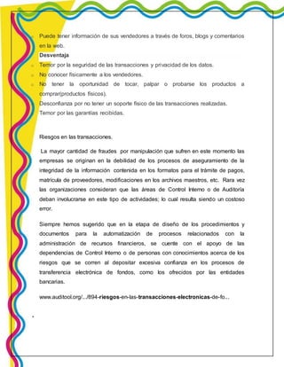 o Puede tener información de sus vendedores a través de foros, blogs y comentarios 
en la web. 
Desventaja 
o Temor por la seguridad de las transacciones y privacidad de los datos. 
o No conocer físicamente a los vendedores. 
o No tener la oportunidad de tocar, palpar o probarse los productos a 
comprar(productos físicos). 
o Desconfianza por no tener un soporte físico de las transacciones realizadas. 
o Temor por las garantías recibidas. 
Riesgos en las transacciones. 
La mayor cantidad de fraudes por manipulación que sufren en este momento las 
empresas se originan en la debilidad de los procesos de aseguramiento de la 
integridad de la información contenida en los formatos para el trámite de pagos, 
matrícula de proveedores, modificaciones en los archivos maestros, etc. Rara vez 
las organizaciones consideran que las áreas de Control Interno o de Auditoría 
deban involucrarse en este tipo de actividades; lo cual resulta siendo un costoso 
error. 
Siempre hemos sugerido que en la etapa de diseño de los procedimientos y 
documentos para la automatización de procesos relacionados con la 
administración de recursos financieros, se cuente con el apoyo de las 
dependencias de Control Interno o de personas con conocimientos acerca de los 
riesgos que se corren al depositar excesiva confianza en los procesos de 
transferencia electrónica de fondos, como los ofrecidos por las entidades 
bancarias. 
www.auditool.org/.../894-riesgos-en-las-transacciones-electronicas-de-fo... 
 
 