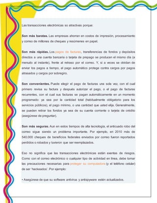 Las transacciones electrónicas so atractivas porque: 
Son más baratas. Las empresas ahorran en costos de impresión, procesamiento 
y correo de millones de cheques y resúmenes en papel. 
Son más rápidas. Los pagos de facturas, transferencias de fondos y depósitos 
directos a una cuenta bancaria o tarjeta de prepago se producen el mismo día (a 
menudo al instante), frente al retraso por el correo. Y, si a veces se olvidan de 
enviar los pagos a tiempo, el pago automático protege contra cargos por pagos 
atrasados y cargos por sobregiro. 
Son convenientes. Puede elegir el pago de facturas una sola vez, con el cual 
primero revisa su factura y después autorizar el pago, o el pago de facturas 
recurrentes, con el cual sus facturas se pagan automáticamente en un momento 
programado: ya sea por la cantidad total (habitualmente obligatorio para los 
servicios públicos), el pago mínimo, o una cantidad que usted elija. Generalmente, 
se pueden retirar los fondos ya sea de su cuenta corriente o tarjeta de crédito 
(asegúrese de preguntar). 
Son más seguras. Aun en estos tiempos de alta tecnología, el anticuado robo del 
correo sigue siendo un problema importante. Por ejemplo, en 2010 más de 
540.000 cheques de beneficios federales enviados por correo fueron reportados 
perdidos o robados y tuvieron que ser reemplazados. 
Eso no significa que las transacciones electrónicas están exentas de riesgos. 
Como con el correo electrónico o cualquier tipo de actividad en línea, debe tomar 
las precauciones necesarias para proteger su computadora (y el teléfono celular) 
de ser ‘hackeados’. Por ejemplo: 
• Asegúrese de que su software antivirus y antispyware estén actualizados. 
 