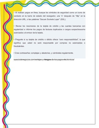 • Al realizar pagos en línea, busque los símbolos de seguridad como un icono de 
candado en la barra de estado del navegador, una “s” después de “http” en la 
dirección URL, o las palabras “Secure Sockets Layer” (SSL). 
• Revise los resúmenes de la tarjeta de crédito y las cuentas bancarias con 
regularidad e informe los pagos de facturas duplicados o cargos sospechosos/no 
autorizados al emisor de la tarjeta. 
• Pregunte si su tarjeta de crédito o débito ofrece “cero responsabilidad”, lo que 
significa que usted no será responsable por compras no autorizadas o 
fraudulentas. 
• Cree contraseñas complejas y aleatorias, y cámbielas regularmente. 
susociodenegocios.com/ventajas-y-riesgos-de-los-pagos-electronicos/ 
