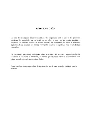 INTRODUCCIÓN
Mi tema de investigación percepción auditiva y la comprensión oral es uno de los principales
problemas de aprendizaje que se refleja en un niño, ya que no les permite identificar e
interpretar los diferentes sonidos en nuestro entorno, por consiguiente de todas la habilidades
lingüísticas, la de escuchar nos permite comprender y derivar su significado para poder clasificar
los sonidos.
Por este motivo, mi tema de investigación brinda un alcance a los docentes para que puedan dar
a conocer a los padres e informarles, de manera que se pueda derivar a un especialista y les
brinde la ayuda necesaria que requiera el niño.
Con el propósito de que este trabajo de investigación sea de buen provecho y utilidad para la
sociedad.
 