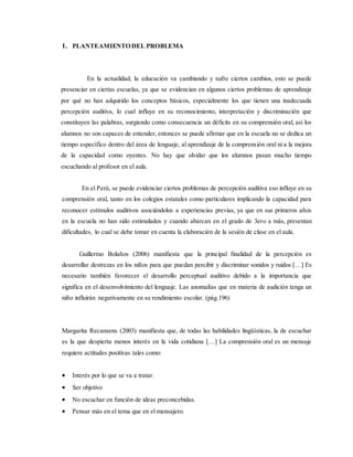 1. PLANTEAMIENTO DEL PROBLEMA
En la actualidad, la educación va cambiando y sufre ciertos cambios, esto se puede
presenciar en ciertas escuelas, ya que se evidencian en algunos ciertos problemas de aprendizaje
por qué no han adquirido los conceptos básicos, especialmente los que tienen una inadecuada
percepción auditiva, lo cual influye en su reconocimiento, interpretación y discriminación que
constituyen las palabras, surgiendo como consecuencia un déficits en su comprensión oral, así los
alumnos no son capaces de entender, entonces se puede afirmar que en la escuela no se dedica un
tiempo específico dentro del área de lenguaje, al aprendizaje de la comprensión oral ni a la mejora
de la capacidad como oyentes. No hay que olvidar que los alumnos pasan mucho tiempo
escuchando al profesor en el aula.
En el Perú, se puede evidenciar ciertos problemas de percepción auditiva eso influye en su
comprensión oral, tanto en los colegios estatales como particulares implicando la capacidad para
reconocer estímulos auditivos asociándolos a experiencias previas, ya que en sus primeros años
en la escuela no han sido estimulados y cuando abarcan en el grado de 3ero a más, presentan
dificultades, lo cual se debe tomar en cuenta la elaboración de la sesión de clase en el aula.
Guillermo Bolaños (2006) manifiesta que la principal finalidad de la percepción es
desarrollar destrezas en los niños para que puedan percibir y discriminar sonidos y ruidos […] Es
necesario también favorecer el desarrollo perceptual auditivo debido a la importancia que
significa en el desenvolvimiento del lenguaje. Las anomalías que en materia de audición tenga un
niño influirán negativamente en su rendimiento escolar. (pág.196)
Margarita Recansens (2003) manifiesta que, de todas las habilidades lingüísticas, la de escuchar
es la que despierta menos interés en la vida cotidiana […] La comprensión oral es un mensaje
requiere actitudes positivas tales como:
 Interés por lo que se va a tratar.
 Ser objetivo
 No escuchar en función de ideas preconcebidas.
 Pensar más en el tema que en el mensajero.
 