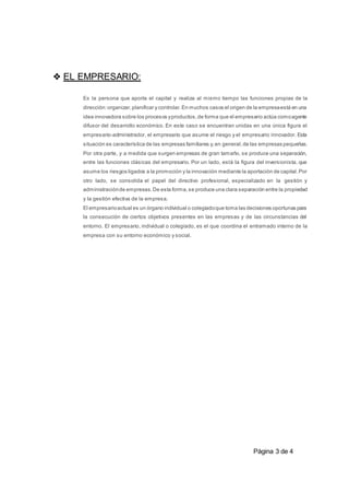 Pàgina 3 de 4
❖ EL EMPRESARIO:
Es la persona que aporta el capital y realiza al mismo tiempo las funciones propias de la
dirección:organizar,planificar y controlar.En muchos casos el origen de la empresaestá en una
idea innovadora sobre los procesos yproductos,de forma que el empresario actúa comoagente
difusor del desarrollo económico. En este caso se encuentran unidas en una única figura el
empresario-administrador, el empresario que asume el riesgo y el empresario innovador. Esta
situación es característica de las empresas familiares y,en general,de las empresas pequeñas.
Por otra parte, y a medida que surgen empresas de gran tamaño, se produce una separación,
entre las funciones clásicas del empresario. Por un lado, está la figura del inversionista, que
asume los riesgos ligados a la promoción y la innovación mediante la aportación de capital.Por
otro lado, se consolida el papel del directivo profesional, especializado en la gestión y
administraciónde empresas.De esta forma,se produce una clara separación entre la propiedad
y la gestión efectiva de la empresa.
El empresarioactual es un órgano individual o colegiadoque toma las decisiones oportunas para
la consecución de ciertos objetivos presentes en las empresas y de las circunstancias del
entorno. El empresario, individual o colegiado, es el que coordina el entramado interno de la
empresa con su entorno económico y social.
 