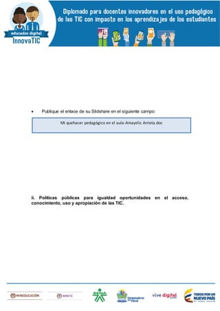  Publique el enlace de su Slidshare en el siguiente campo:
ii. Políticas públicas para igualdad oportunidades en el acceso,
conocimiento, uso y apropiación de las TIC.
Mi quehacer pedagógico en el aula-Amayelis Arrieta.doc
 