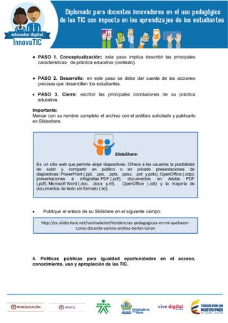 ● PASO 1. Conceptualización: este paso implica describir las principales
características de práctica educativa (contexto).
● PASO 2. Desarrollo: en este paso se debe dar cuenta de las acciones
precisas que desarrollan los estudiantes.
 PASO 3. Cierre: escribir las principales conclusiones de su práctica
educativa.
Importante:
Marcar con su nombre completo el archivo con el análisis solicitado y publicarlo
en Slideshare.
 Publique el enlace de su Slidshare en el siguiente campo:
ii. Políticas públicas para igualdad oportunidades en el acceso,
conocimiento, uso y apropiación de las TIC.
SlideShare:
Es un sitio web que permite alojar diapositivas. Ofrece a los usuarios la posibilidad
de subir y compartir en público o en privado presentaciones de
diapositivas: PowerPoint (.ppt, .pps, .pptx, .ppsx, .pot y.potx), OpenOffice (.odp);
presentaciones e infografías PDF (.pdf); documentos en Adobe PDF
(.pdf), Microsoft Word (.doc, .docx y.rtf), OpenOffice (.odt) y la mayoría de
documentos de texto sin formato (.txt).
http://es.slideshare.net/vaninabertel/tendencias-pedagogicas-en-mi-quehacer-
como-docente-vanina-andrea-bertel-tuiran
 