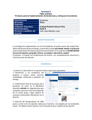 Actividad 8
Taller práctico:
10 claves para la implementación de tendencias y enfoques innovadores
Departamento: Santander
Municipio: Giron
Radicado:
Institución Educativa: Colegio Roberto García Peña
Sede Educativa: Sede A
Nombres y apellidos del
docente:
John Jairo Martinez Jany
CONCEPTUALIZACIÓN
La estrategia fue implementada con las 24 estudiantes de grado noveno del colegio Ntra.
Señora del Rosario de Bucaramanga,se desarrolló usando aprendizaje basado en proyectos
como prueba piloto de proyecto grupal transversalizador en las asignaturas Modificabilidad
Estructural Cognitiva, geografía, historia, tecnología e informática, español.
El proyecto se trabajó con flexibilización de horarios con acompañamiento presencial y
virtual por parte del docente
DESARROLLO
La práctica se desarrolló en la siguiente forma y bajo estos parámetros:
1. Información a las estudiantes del
proyecto a realizar, costos, alcances,
metodología, calificación y productos de
entrega.
2. Conformación libre de los grupos (de 6
personas). Se crean en la plataforma
educativa edmodo los subgrupos para que
sepuedan comunicar entre las estudiantes
de un mismo grupo, colgar material de
consulta e intercambiar información con el
docente.
3. Selección del Rompecabezas de 1000
piezas a armar entre las opciones dadas por el docente. (los elegidos por las estudiantes
fueron: Tah Mahal, Riviera Italiana, Torre Inclinada de pisa, Catedral de San Basilio)
 