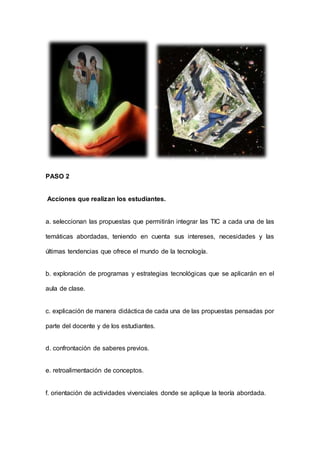 PASO 2
Acciones que realizan los estudiantes.
a. seleccionan las propuestas que permitirán integrar las TIC a cada una de las
temáticas abordadas, teniendo en cuenta sus intereses, necesidades y las
últimas tendencias que ofrece el mundo de la tecnología.
b. exploración de programas y estrategias tecnológicas que se aplicarán en el
aula de clase.
c. explicación de manera didáctica de cada una de las propuestas pensadas por
parte del docente y de los estudiantes.
d. confrontación de saberes previos.
e. retroalimentación de conceptos.
f. orientación de actividades vivenciales donde se aplique la teoría abordada.
 