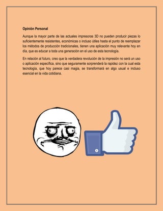 Opinión Personal
Aunque la mayor parte de las actuales impresoras 3D no pueden producir piezas lo
suficientemente resistentes, económicas o incluso útiles hasta el punto de reemplazar
los métodos de producción tradicionales, tienen una aplicación muy relevante hoy en
día, que es educar a toda una generación en el uso de esta tecnología.
En relación al futuro, creo que la verdadera revolución de la impresión no será un uso
o aplicación específica, sino que seguramente sorprenderá la rapidez con la cual esta
tecnología, que hoy parece casi magia, se transformará en algo usual e incluso
esencial en la vida cotidiana.
 