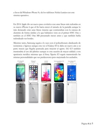 Página 4 de 7
a favor del Windows Phone 8 y de los teléfonos Nokia Lumias con este
sistema operativo.
En 2014 Apple dio un nuevo paso evolutivo con unas líneas más redondas en
su nuevo iPhone 6 que al fin hacía crecer el tamaño de la pantalla aunque lo
más destacado eran unas líneas traseras que contrastaban con la carcasa de
aluminio de forma similar a lo que habíamos visto en el primer HTC One y
también en el HTC One M8 presentado meses antes y que también había
redondeado sus bordes.
Mientras tanto, Samsung seguía a lo suyo con el policarbonato alardeando de
resistencia y ligereza aunque esta vez el Galaxy S5 le daba un nuevo aire a su
parte trasera que llegaba punteada para mejorar el agarre. LG G3 también
mantendría el uso del plástico aunque es esta ocasión de mayor calidad y con
apariencia metálica mientras que el Sony Xperia Z3 seguía manteniendo las
mismas personalidades que sus predecesores pero mejorando los acabados.
 