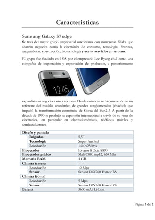 Página 5 de 7
Características
Samsung Galaxy S7 edge
Se trata del mayor grupo empresarial surcoreano, con numerosas filiales que
abarcan negocios como la electrónica de consumo, tecnología, finanzas,
aseguradoras, construcción, biotecnología y sector servicios entre otros.
El grupo fue fundado en 1938 por el empresario Lee Byung-chul como una
compañía de importación y exportación de productos, y posteriormente
expandiría su negocio a otros sectores. Desde entonces se ha convertido en un
referente del modelo económico de grandes conglomerados (chaebol) que
impulsó la transformación económica de Corea del Sur.2 3 A partir de la
década de 1990 se produjo su expansión internacional a través de su rama de
electrónica, en particular en electrodomésticos, teléfonos móviles y
semiconductores.
Diseño y pantalla
Pulgadas 5,5”
Tecnología Super Amoled
Resolución 1440x2560px
Procesador Exynos 8 Octa 8890
Procesador gráfico Mali-T880 mp12, 650 Mhz
Memoria RAM 4 GB
Cámara trasera
Resolución 12 Mpx
Sensor Sensor IMX260 Exmor RS
Cámara frontal
Resolución 5 Mpx
Sensor Sensor IMX260 Exmor RS
Batería 3600 mAh Li-Lon
 