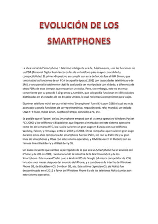 La idea inicial del Smartphone o teléfono inteligente era de, básicamente, unir las funciones de
un PDA (Personal Digital Assistant) con las de un teléfono para mayor comodidad y
compactibilidad. El primer dispositivo en cumplir con esta definición fue el IBM Simon, que
tenía todas las funciones de un PDA de aquella época (1992) con capacidades telefónicas y de
SMS, y una pantalla totalmente táctil la cual podía ser manipulada con el dedo, a diferencia de
otros PDAs de esos tiempos que requerían un stylus. Pero, sin embargo, este no era muy
conveniente por su peso de 510 gramos y, también, que solo podía funcionar en 190 ciudades
distribuidas en 15 estados de los Estados Unidos, lo cual no lo hacía conveniente para viajes.
El primer teléfono móvil en usar el término 'Smartphone' fue el Ericsson GS88 el cual era más
avanzado y poseía funciones de correo electrónico, negación web, reloj mundial, un teclado
QWERTY físico, modo avión, puerto infrarrojo, conexión a PC, etc.
Es posible que el 'boom' de los Smartphone empezó con el sistema operativo Windows Pocket
PC (2000) y los teléfonos y dispositivos que llegaron al mercado con este sistema operativo
como los de la marca HTC, los cuales tuvieron un gran auge en Europa con sus teléfonos
Wallaby, Falcon, y Himalaya, entre el 2002 y el 2004. Otras compañias que tuvieron gran auge
durante estos años tempranos del smartphone fueron: Palm, inc con su Palm OS y su gran
línea de smarphones y PDAs con este sistema operativo, y RIM (Research In Motion) con su
famosa línea BlackBerry y el BlackBerry OS.
Sin duda el evento que cambio la percepción de lo que era un Smartphone fue el anuncio del
iPhone y de iOS en 2007, revolucionando la industria de la telefonía móvil y de los
Smartphone. Este nuevo OS dio paso a Android OS de Google (el mayor competidor de iOS)
lanzado unos meses después del anuncio del iPhone, y a cambios en la interfaz de Windows
Phone OS, de BlackBerry OS, Symbian OS, etc. Este ultimo (Symbian OS, de Nokia) fue
descontinuado en el 2012 a favor del Windows Phone 8 y de los teléfonos Nokia Lumias con
este sistema operativo.
 