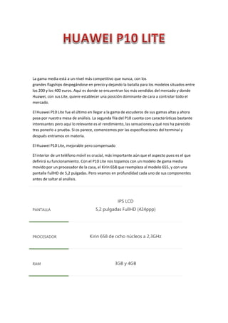 La gama media está a un nivel más competitivo que nunca, con los
grandes flagships despegándose en precio y dejando la batalla para los modelos situados entre
los 200 y los 400 euros. Aquí es donde se encuentran los más vendidos del mercado y donde
Huawei, con sus Lite, quiere establecer una posición dominante de cara a controlar todo el
mercado.
El Huawei P10 Lite fue el último en llegar a la gama de escuderos de sus gamas altas y ahora
pasa por nuestra mesa de análisis. La segunda fila del P10 cuenta con características bastante
interesantes pero aquí lo relevante es el rendimiento, las sensaciones y qué nos ha parecido
tras ponerlo a prueba. Si os parece, comencemos por las especificaciones del terminal y
después entramos en materia.
El Huawei P10 Lite, mejorable pero compensado
El interior de un teléfono móvil es crucial, más importante aún que el aspecto pues es el que
definirá su funcionamiento. Con el P10 Lite nos topamos con un modelo de gama media
movido por un procesador de la casa, el Kirin 658 que reemplaza al modelo 655, y con una
pantalla FullHD de 5,2 pulgadas. Pero veamos en profundidad cada uno de sus componentes
antes de saltar al análisis.
PANTALLA
IPS LCD
5,2 pulgadas FullHD (424ppp)
PROCESADOR Kirin 658 de ocho núcleos a 2,3GHz
RAM 3GB y 4GB
 