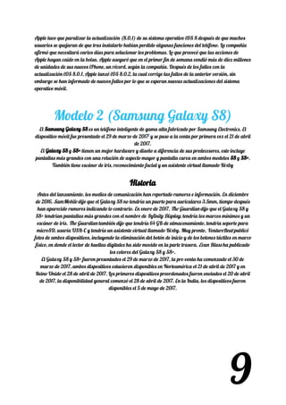 Apple tuvo que paralizar la actualización (8.0.1) de su sistema operativo iOS 8 después de que muchos 
usuarios se quejaran de que tras instalarlo habían perdido algunas funciones del teléfono. La compañía 
afirmó que necesitará varios días para solucionar los problemas. Lo que provocó que las acciones de 
Apple hayan caído en la bolsa. Apple aseguró que en el primer fin de semana vendió más de diez millones 
de unidades de sus nuevos iPhone, un récord, según la compañía. Después de los fallos con la 
actualización iOS 8.0.1, Apple lanzó iOS 8.0.2, la cual corrige las fallos de la anterior versión, sin 
embargo se han informado de nuevos fallos por lo que se esperan nuevas actualizaciones del sistema 
operativo móvil. 
 
 
Modelo 2 (Samsung Galaxy S8) 
El ​Samsung Galaxy S8Samsung Galaxy S8​​ es un teléfono inteligente de gama alta fabricado por Samsung Electronics. El 
dispositivo móvil fue presentado el 29 de marzo de 2017​1​
​ y se puso a la venta por primera vez el 21 de abril 
de 2017. 
El ​Galaxy S8Galaxy S8​​ y ​S8+S8+​​ tienen un mejor hardware y diseño a diferencia de sus predecesores, esto incluye 
pantallas más grandes con una relación de aspecto mayor y pantalla curva en ambos modelos ​S8S8​​ y ​S8+S8+​​. 
También tiene escáner de iris, reconocimiento facial y un asistente virtual llamado Bixby 
HistoriaHistoria  
Antes del lanzamiento, los medios de comunicación han reportado rumores e información. En diciembre 
de 2016, ​SamMobile​ dijo que el Galaxy S8 no tendría un puerto para auriculares 3.5mm,​ tiempo después 
han aparecido rumores indicando lo contrario.​ En enero de 2017, ​The Guardian​ dijo que el Galaxy S8 y 
S8+ tendrían pantallas más grandes con el nombre de ​Infinity Display​, tendría los marcos mínimos y un 
escáner de iris.​ ​The Guardian​ también dijo que tendría 64 GB de almacenamiento, tendría soporte para 
microSD, usaría USB-C y tendría un asistente virtual llamado Bixby. Muy pronto, ​VentureBeat​ publicó 
fotos de ambos dispositivos, incluyendo la eliminación del botón de inicio y de los botones táctiles en marco 
físico, en donde el lector de huellas digitales ha sido movido en la parte trasera. ​Evan Blass​ ha publicado 
los colores del Galaxy S8 y S8+. 
El Galaxy S8 y S8+ fueron presentados el 29 de marzo de 2017, la pre-venta ha comenzado el 30 de 
marzo de 2017, ambos dispositivos estuvieron disponibles en Norteamérica el 21 de abril de 2017 y en 
Reino Unido el 28 de abril de 2017. Los primeros dispositivos preordenados fueron enviados el 20 de abril 
de 2017, la disponibilidad general comenzó el 28 de abril de 2017. En la India, los dispositivos fueron 
disponibles el 5 de mayo de 2017. 
 
9
 