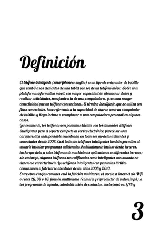  
 
 
 
 
 
Definición 
 
El ​teléfono inteligenteteléfono inteligente​​ (​smartphonesmartphone​​ en inglés) es un tipo de ordenador de bolsillo 
que combina los elementos de una tablet con los de un teléfono móvil. Sobre una 
plataforma informática móvil, con mayor capacidad de almacenar datos y 
realizar actividades, semejante a la de una computadora, y con una mayor 
conectividad​​
que un teléfono convencional. El término ​inteligente​, que se utiliza con 
fines comerciales, hace referencia a la capacidad de usarse como un computador 
de bolsillo, y llega incluso a reemplazar a una computadora personal en algunos 
casos. 
Generalmente, los teléfonos con pantallas táctiles son los llamados ​teléfonos 
inteligentes​, pero el soporte completo al correo electrónico parece ser una 
característica indispensable encontrada en todos los modelos existentes y 
anunciados desde 2008. Casi todos los teléfonos inteligentes también permiten al 
usuario instalar programas adicionales, habitualmente incluso desde terceros, 
hecho que dota a estos teléfonos de muchísimas aplicaciones en diferentes terrenos; 
sin embargo, algunos teléfonos son calificados como inteligentes aun cuando no 
tienen esa característica. Los teléfonos inteligentes con pantallas táctiles 
comenzaron a fabricarse alrededor de los años 2008 y 2010. 
Entre otros rasgos comunes está la función multitarea, el acceso a Internet vía Wifi 
o redes 2G, 3G o 4G, función multimedia (cámara y reproductor de videos/mp3), a 
los programas de agenda, administración de contactos, acelerómetros, GPS y 
3
 