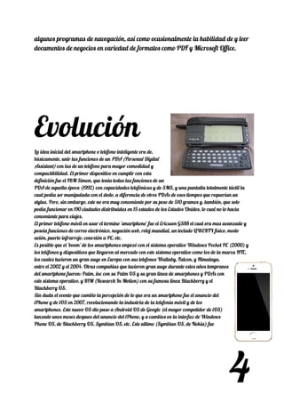 algunos programas de navegación, así como ocasionalmente la habilidad de y leer 
documentos de negocios en variedad de formatos como PDF y Microsoft Office. 
 
 
 
 
 
 
Evolución 
La idea inicial del smartphone o teléfono inteligente era de, 
básicamente, unir las funciones de un ​PDA (Personal Digital 
Assistant)​ con las de un teléfono para mayor comodidad y 
compactibilidad. El primer dispositivo en cumplir con esta 
definición fue el IBM Simon, que tenia todas las funciones de un 
PDA de aquella época (1992) con capacidades telefónicas y de SMS, y una pantalla totalmente táctil la 
cual podía ser manipulada con el dedo, a diferencia de otros PDAs de esos tiempos que requerían un 
stylus. Pero, sin embargo, este no era muy conveniente por su peso de 510 gramos y, también, que solo 
podía funcionar en 190 ciudades distribuidas en 15 estados de los Estados Unidos, lo cual no lo hacia 
conveniente para viajes. 
El primer teléfono móvil en usar el termino 'smartphone' fue el Ericsson GS88 el cual era mas avanzado y 
poseía funciones de correo electrónico, negación web, reloj mundial, un teclado QWERTY físico, modo 
avión, puerto infrarrojo, conexión a PC, etc. 
Es posible que el 'boom' de los smartphones empezó con el sistema operativo Windows Pocket PC (2000) y 
los teléfonos y dispositivos que llegaron al mercado con este sistema operativo como los de la marca HTC, 
los cuales tuvieron un gran auge en Europa con sus telefonos Wallaby, Falcon, y Himalaya, 
entre el 2002 y el 2004. Otras compañias que tuvieron gran auge durante estos años tempranos 
del smartphone fueron: Palm, inc con su Palm OS y su gran linea de smarphones y PDAs con 
este sistema operativo, y RIM (Research In Motion) con su famosa linea Blackberry y el 
Blackberry OS. 
Sin duda el evento que cambio la percepción de lo que era un smartphone fue el anuncio del 
iPhone y de iOS en 2007, revolucionando la industria de la telefonía móvil y de los 
smartphones. Este nuevo OS dio paso a Android OS de Google (el mayor competidor de iOS) 
lanzado unos meses despues del anuncio del iPhone, y a cambios en la interfaz de Windows 
Phone OS, de Blackberry OS, Symbian OS, etc. Este ultimo (Symbian OS, de Nokia) fue 
4
 