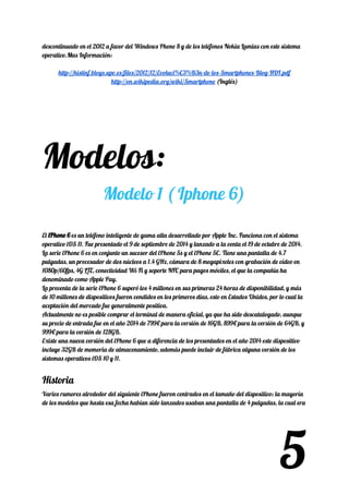 descontinuado en el 2012 a favor del Windows Phone 8 y de los teléfonos Nokia Lumias con este sistema 
operativo.Mas Información: 
 
http://histinf.blogs.upv.es/files/2012/12/Evoluci%C3%B3n-de-los-Smartphones-Blog-HDI.pdf 
http://en.wikipedia.org/wiki/Smartphone​ (Inglés) 
 
Modelos: 
Modelo 1 ( Iphone 6) 
 
El​ iPhone 6iPhone 6​​ es un teléfono inteligente de gama alta desarrollado por Apple Inc. Funciona con el sistema 
operativo iOS 11. Fue presentado el 9 de septiembre de 2014 y lanzado a la venta el 19 de octubre de 2014. 
La serie iPhone 6 es en conjunto un sucesor del iPhone 5s y el iPhone 5C. Tiene una pantalla de 4.7 
pulgadas, un procesador de dos núcleos a 1.4 GHz, cámara de 8 megapixeles con grabación de vídeo en 
1080p/60fps, 4G LTE, conectividad Wi-Fi y soporte NFC para pagos móviles, el que la compañía ha 
denominado como Apple Pay. 
La preventa de la serie iPhone 6 superó los 4 millones en sus primeras 24 horas de disponibilidad, y más 
de 10 millones de dispositivos fueron vendidos en los primeros días, esto en Estados Unidos, por lo cual la 
aceptación del mercado fue generalmente positiva. 
Actualmente no es posible comprar el terminal de manera oficial, ya que ha sido descatalogado, aunque 
su precio de entrada fue en el año 2014 de 799€ para la versión de 16GB, 899€ para la versión de 64GB, y 
999€ para la versión de 128GB. 
Existe una nueva versión del iPhone 6 que a diferencia de los presentados en el año 2014 este dispositivo 
incluye 32GB de memoria de almacenamiento, además puede incluir de fábrica alguna versión de los 
sistemas operativos iOS 10 y 11. 
Historia 
Varios rumores alrededor del siguiente iPhone fueron centrados en el tamaño del dispositivo; la mayoría 
de los modelos que hasta esa fecha habían sido lanzados usaban una pantalla de 4 pulgadas, la cual era 
5
 