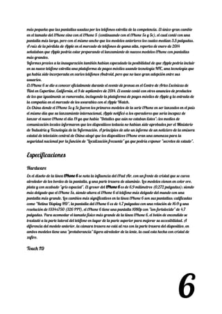 más pequeña que las pantallas usadas por los teléfonos estrella de la competencia. El único gran cambio 
en el tamaño del iPhone vino con el iPhone 5 (continuando con el iPhone 5s y 5c), el cual contó con una 
pantalla más larga, pero con el mismo ancho que los modelos anteriores los cuales medían 3,5 pulgadas. 
A raíz de la pérdida de Apple en el mercado de teléfonos de gama alta, reportes de enero de 2014 
señalaban que Apple podría estar preparando el lanzamiento de nuevos modelos iPhone con pantallas 
más grandes. 
Informes previos a la inauguración también habían especulado la posibilidad de que Apple podría incluir 
en su nuevo teléfono estrella una plataforma de pagos móviles usando tecnología NFC, una tecnología que 
ya había sido incorporada en varios teléfonos Android, pero que no tuvo gran adopción entre sus 
usuarios. 
El iPhone 6 se dio a conocer oficialmente durante el evento de prensa en el Centro de Artes Escénicas de 
Flint en Cupertino, California, el 9 de septiembre de 2014. El evento contó con otros anuncios de productos 
de los que igualmente se rumoreaba, incluyendo la plataforma de pagos móviles de Apple y la entrada de 
la compañía en el mercado de los wearables con el Apple Watch. 
En China donde el iPhone 5s y 5c fueron los primeros modelos de la serie iPhone en ser lanzados en el país 
el mismo día que su lanzamiento internacional, Apple notificó a los operadores que sería incapaz de 
lanzar el nuevo iPhone el día 19 ya que había "Detalles que aún no estaban listos"; los medios de 
comunicación locales informaron que los dispositivos todavía no habían sido aprobados por el Ministerio 
de Industria y Tecnología de la Información. A principios de año un informe de un noticiero de la emisora 
estatal de televisión central de China alegó que los dispositivos iPhone eran una amenaza para la 
seguridad nacional por la función de "Localización frecuente" ya que podría exponer "secretos de estado". 
Especificaciones 
Hardware 
En el diseño de la línea ​iPhone 6iPhone 6​​ se nota la influencia del iPad Air, con un frente de cristal que se curva 
alrededor de los bordes de la pantalla, y una parte trasera de aluminio. Los modelos vienen en color oro, 
plata y con acabado "gris espacial". El grosor del ​iPhone 6iPhone 6​​ es de 6,9 milímetros (0,272 pulgadas); siendo 
más delgado que el iPhone 5s, siendo ahora el iPhone 6 el teléfono más delgado del mundo con una 
pantalla más grande. Los cambios más significativos en la línea iPhone 6 son sus pantallas; calificadas 
como "Retina Display HD", la pantalla del iPhone 6 es de 4,7 pulgadas con una relación de 16:9 y una 
resolución de 1334x750 (326 PPI), el iPhone 6 tiene una pantalla 1080p con "ion-fortalecido" de 4,7 
pulgadas. Para acomodar el tamaño físico más grande de la línea iPhone 6, el botón de encendido se 
trasladó a la parte lateral del teléfono en lugar de la parte superior para mejorar su accesibilidad. A 
diferencia del modelo anterior, la cámara trasera no está al ras con la parte trasera del dispositivo, en 
ambos modelos tiene una "protuberancia" ligera alrededor de la lente, la cual esta hecha con cristal de 
zafiro. 
Touch ID 
6
 