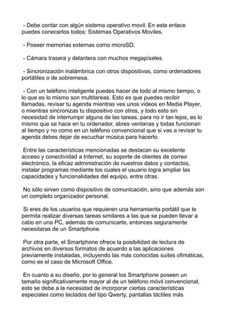 - Debe contar con algún sistema operativo movil. En este enlace
puedes conecerlos todos: Sistemas Operativos Moviles.
- Poseer memorias externas como microSD.
- Cámara trasera y delantera con muchos megapíxeles.
- Sincronización inalámbrica con otros dispositivos, como ordenadores
portátiles o de sobremesa.
- Con un teléfono inteligente puedes hacer de todo al mismo tiempo, o
lo que es lo mismo son multitareas. Esto es que puedes recibir
llamadas, revisar tu agenda mientras ves unos videos en Media Player,
o mientras sincronizas tu dispositivo con otros, y todo esto sin
necesidad de interrumpir alguna de las tareas, para no ir tan lejos, es lo
mismo que se hace en tu ordenador, abres ventanas y todas funcionan
al tiempo y no como en un teléfono convencional que si vas a revisar tu
agenda debes dejar de escuchar música para hacerlo.
Entre las características mencionadas se destacan su excelente
acceso y conectividad a Internet, su soporte de clientes de correo
electrónico, la eficaz administración de nuestros datos y contactos,
instalar programas mediante los cuales el usuario logra ampliar las
capacidades y funcionalidades del equipo, entre otras.
No sólo sirven como dispositivo de comunicación, sino que además son
un completo organizador personal.
Si eres de los usuarios que requieren una herramienta portátil que te
permita realizar diversas tareas similares a las que se pueden llevar a
cabo en una PC, además de comunicarte, entonces seguramente
necesitaras de un Smartphone.
Por otra parte, el Smartphone ofrece la posibilidad de lectura de
archivos en diversos formatos de acuerdo a las aplicaciones
previamente instaladas, incluyendo las más conocidas suites ofimáticas,
como es el caso de Microsoft Office.
En cuanto a su diseño, por lo general los Smartphone poseen un
tamaño significativamente mayor al de un teléfono móvil convencional,
esto se debe a la necesidad de incorporar ciertas características
especiales como teclados del tipo Qwerty, pantallas táctiles más
 