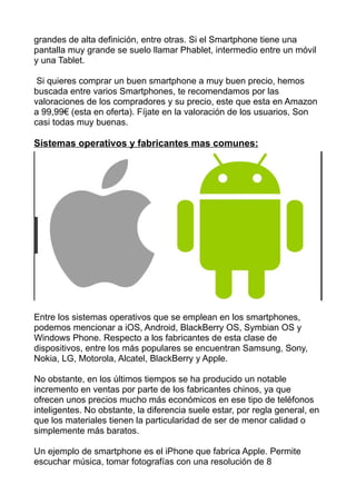 grandes de alta definición, entre otras. Si el Smartphone tiene una
pantalla muy grande se suelo llamar Phablet, intermedio entre un móvil
y una Tablet.
Si quieres comprar un buen smartphone a muy buen precio, hemos
buscada entre varios Smartphones, te recomendamos por las
valoraciones de los compradores y su precio, este que esta en Amazon
a 99,99€ (esta en oferta). Fíjate en la valoración de los usuarios, Son
casi todas muy buenas.
Sistemas operativos y fabricantes mas comunes:
Entre los sistemas operativos que se emplean en los smartphones,
podemos mencionar a iOS, Android, BlackBerry OS, Symbian OS y
Windows Phone. Respecto a los fabricantes de esta clase de
dispositivos, entre los más populares se encuentran Samsung, Sony,
Nokia, LG, Motorola, Alcatel, BlackBerry y Apple.
No obstante, en los últimos tiempos se ha producido un notable
incremento en ventas por parte de los fabricantes chinos, ya que
ofrecen unos precios mucho más económicos en ese tipo de teléfonos
inteligentes. No obstante, la diferencia suele estar, por regla general, en
que los materiales tienen la particularidad de ser de menor calidad o
simplemente más baratos.
Un ejemplo de smartphone es el iPhone que fabrica Apple. Permite
escuchar música, tomar fotografías con una resolución de 8
 