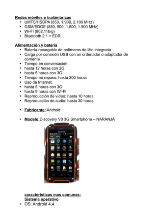 Redes móviles e inalámbricas
• UMTS/HSDPA (850, 1.900, 2.100 MHz)
• GSM/EDGE (850, 900, 1.800, 1.900 MHz)
• Wi-Fi (802.11b/g)
• Bluetooth 2.1 + EDR
Alimentación y batería
• Batería recargable de polímeros de litio integrada
• Carga por conexión USB con un ordenador o adaptador de
corriente
• Tiempo en conversación:
• hasta 12 horas con 2G
• hasta 5 horas con 3G
• Tiempo en reposo: hasta 300 horas
• Uso de Internet:
• hasta 5 horas con 3G
• hasta 9 horas con Wi-Fi
• Reproducción de vídeo: hasta 10 horas
• Reproducción de audio: hasta 30 horas
• Fabricante: Android
• Modelo:Discovery V8 3G Smartphone – NARANJA
caracteristicas mas comunes:
Sistema operativo
• OS: Android 4.4
 