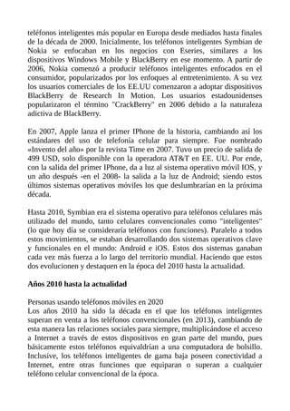 teléfonos inteligentes más popular en Europa desde mediados hasta finales
de la década de 2000. Inicialmente, los teléfonos inteligentes Symbian de
Nokia se enfocaban en los negocios con Eseries, similares a los
dispositivos Windows Mobile y BlackBerry en ese momento. A partir de
2006, Nokia comenzó a producir teléfonos inteligentes enfocados en el
consumidor, popularizados por los enfoques al entretenimiento. A su vez
los usuarios comerciales de los EE.UU comenzaron a adoptar dispositivos
BlackBerry de Research In Motion. Los usuarios estadounidenses
popularizaron el término "CrackBerry" en 2006 debido a la naturaleza
adictiva de BlackBerry.
En 2007, Apple lanza el primer IPhone de la historia, cambiando así los
estándares del uso de telefonía celular para siempre. Fue nombrado
«Invento del año» por la revista Time en 2007. Tuvo un precio de salida de
499 USD, solo disponible con la operadora AT&T en EE. UU. Por ende,
con la salida del primer IPhone, da a luz al sistema operativo móvil IOS, y
un año después -en el 2008- la salida a la luz de Android; siendo estos
últimos sistemas operativos móviles los que deslumbrarían en la próxima
década.
Hasta 2010, Symbian era el sistema operativo para teléfonos celulares más
utilizado del mundo, tanto celulares convencionales como "inteligentes"
(lo que hoy día se consideraría teléfonos con funciones). Paralelo a todos
estos movimientos, se estaban desarrollando dos sistemas operativos clave
y funcionales en el mundo: Android e iOS. Estos dos sistemas ganaban
cada vez más fuerza a lo largo del territorio mundial. Haciendo que estos
dos evolucionen y destaquen en la época del 2010 hasta la actualidad.
Años 2010 hasta la actualidad
Personas usando teléfonos móviles en 2020
Los años 2010 ha sido la década en el que los teléfonos inteligentes
superan en venta a los teléfonos convencionales (en 2013), cambiando de
esta manera las relaciones sociales para siempre, multiplicándose el acceso
a Internet a través de estos dispositivos en gran parte del mundo, pues
básicamente estos teléfonos equivaldrían a una computadora de bolsillo.
Inclusive, los teléfonos inteligentes de gama baja poseen conectividad a
Internet, entre otras funciones que equiparan o superan a cualquier
teléfono celular convencional de la época.
 
