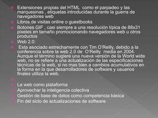  Extensiones propias del HTML como el parpadeo y las
marquesinas , etiquetas introducidas durante la guerra de
navegadores web
 Libros de visitas online o guestbooks
 Botones GIF , casi siempre a una resolución típica de 88x31
pixeles en tamaño promocionando navegadores web u otros
productos
 Web 2.0:
 Esta asociado estrechamente con Tim O’Reilly, debido a la
conferencia sobre la web 2.0 de O’Reilly media en 2004.
Aunque el término sugiere una nueva versión de la World wide
web, no se refiere a una actualización de las especificaciones
técnicas de la web, si no mas bien a cambios acumulativos en
la forma en la que desarrolladores de software y usuarios
finales utiliza la web.

 La web como plataforma
 Aprovechar la inteligencia colectiva
 Gestión de base de datos como competencia básica
 Fin del siclo de actualizaciones de software
 