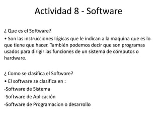 Actividad 8 - Software
¿ Que es el Software?
• Son las instrucciones lógicas que le indican a la maquina que es lo
que tiene que hacer. También podemos decir que son programas
usados para dirigir las funciones de un sistema de cómputos o
hardware.
¿ Como se clasifica el Software?
• El software se clasifica en :
-Software de Sistema
-Software de Aplicación
-Software de Programacion o desarrollo
 