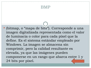 BMP (bitmap, o “mapa de bits”). Corresponde a una imagen digitalizada representada como el valor de luminacia o color para cada píxel que la define. Es el sistema estándar empleado por Windows. La imagen se almacena sin comprimir, pero la calidad resultante es elevada, ya que las imágenes pueden componerse en un rango que abarca entre 1 y 24 bits por píxel .  