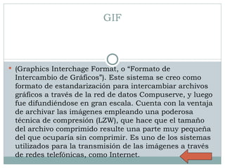 GIF (Graphics Interchage Format, o “Formato de Intercambio de Gráficos”). Este sistema se creo como formato de estandarización para intercambiar archivos gráficos a través de la red de datos Compuserve, y luego fue difundiéndose en gran escala. Cuenta con la ventaja de archivar las imágenes empleando una poderosa técnica de compresión (LZW), que hace que el tamaño del archivo comprimido resulte una parte muy pequeña del que ocuparía sin comprimir. Es uno de los sistemas utilizados para la transmisión de las imágenes a través de redes telefónicas, como Internet. 