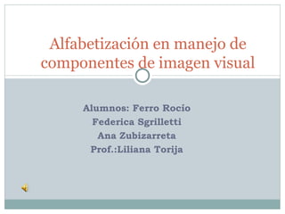 Alumnos: Ferro Rocío Federica Sgrilletti Ana Zubizarreta Prof.:Liliana Torija Alfabetización en manejo de componentes de imagen visual 
