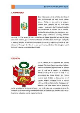 SIMBOLOS PATRIOS DEL PERU
LA BANDERA
Es el máximo símbolo de la Patria. Identifica al
Perú y lo distingue del resto de los demás
países. Refleja en sus colores y pliegues
nuestra alma colectiva, por eso se le debe
respeto y veneración. La Constitución señala
que los símbolos de la Patria son: la bandera,
de tres franjas verticales con los colores rojo,
blanco y rojo, además del Escudo y el Himno
nacional. El 25 de febrero de 1825, un decreto de Bolívar determinó las características
de nuestra bandera, que se mantienen hasta la actualidad. Es la misma que acompaña
a nuestros ejércitos en los campos de batalla, con su color rojo que se ha hecho más
intenso con la sangre de miles de héroes que dieron su vida defendiéndola, para que el
Perú sea cada vez más desarrollado y libre.
ESCUDO
Es el símbolo de la soberanía del Estado
peruano. Tiene gran fuerza expresiva y belleza,
además es emblema representativo de nuestro
país. Al igual que la bandera, se estableció
definitivamente el 25 de febrero de 1825, en ley
promulgada por Simón Bolívar. El Escudo
nacional está dividido en tres partes: en el
costado superior izquierdo figura la vicuña
sobre un fondo azul celeste. En el lado superior
derecho y con fondo blanco está el árbol de la
quina; y debajo de las dos anteriores y con fondo rojo, una cornucopia derramando
monedas. Con estas tres figuras se representan las riquezas que posee el Perú en los
tres reinos naturales: animal, vegetal y mineral.
 