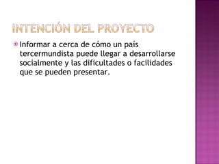 Informar a cerca de cómo un país tercermundista puede llegar a desarrollarse socialmente y las dificultades o facilidades que se pueden presentar. 
