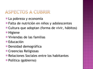 La pobreza y economía Falta de nutrición en niños y adolescentes Cultura que adoptan (forma de vivir, hábitos) Higiene Viviendas de las familias Educación Densidad demográfica Creencias Religiosas Relaciones Sociales entre los habitantes Política (gobierno) 