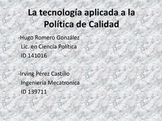 La tecnología aplicada a la Política de Calidad -Hugo Romero González   Lic. en Ciencia Política   ID 141016 -Irving Pérez Castillo   Ingeniería Mecatronica   ID 139711 