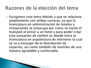 Escogimos este tema debido a que se relaciona ampliamente con ambas carreras, ya que la licenciatura en administración de hoteles y restaurantes se preocupa por como se siente el huésped al entrar a un hotel y para poder crear esta sensación de confort es donde entra la licenciatura en arquitectura de interiores la cual se va a encargar de la distribución de espacios, así como también de vestirlos de una manera agradable y confortable.Razones de la elección del tema