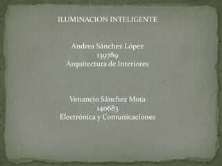ILUMINACION INTELIGENTE Andrea Sánchez López 139789 Arquitectura de Interiores Venancio Sánchez Mota 140683 Electrónica y Comunicaciones 